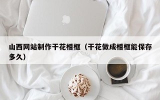 承德山西网站制作干花相框（干花做成相框能保存多久）